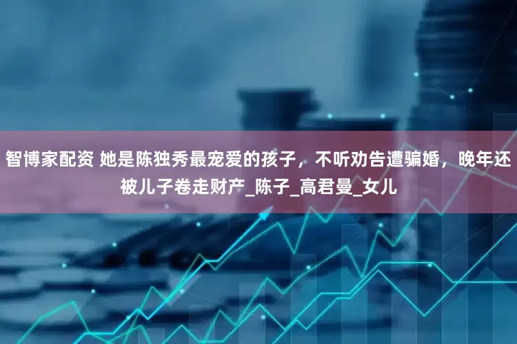 智博家配资 她是陈独秀最宠爱的孩子，不听劝告遭骗婚，晚年还被儿子卷走财产_陈子_高君曼_女儿