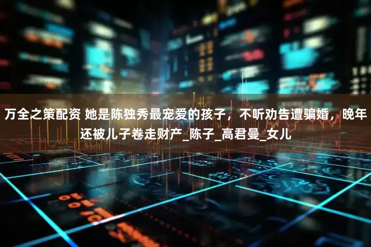万全之策配资 她是陈独秀最宠爱的孩子，不听劝告遭骗婚，晚年还被儿子卷走财产_陈子_高君曼_女儿