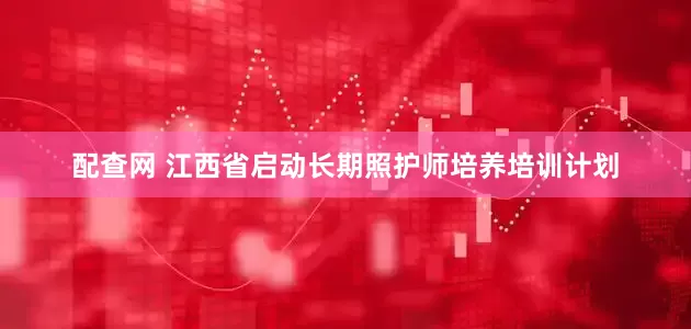 配查网 江西省启动长期照护师培养培训计划