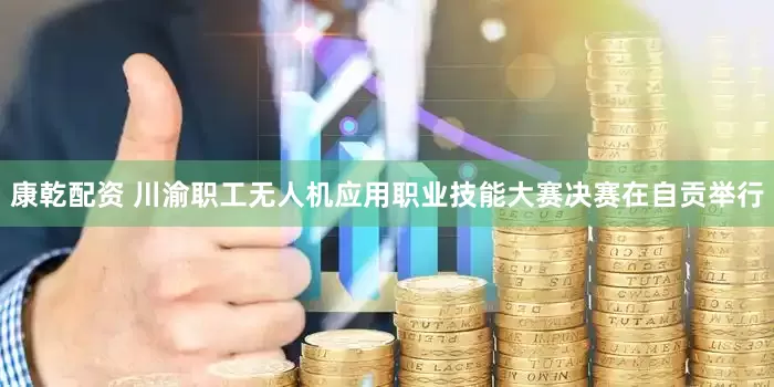 康乾配资 川渝职工无人机应用职业技能大赛决赛在自贡举行