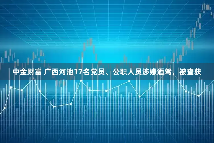中金财富 广西河池17名党员、公职人员涉嫌酒驾，被查获