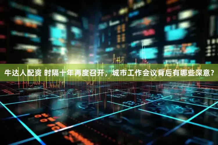 牛达人配资 时隔十年再度召开，城市工作会议背后有哪些深意？