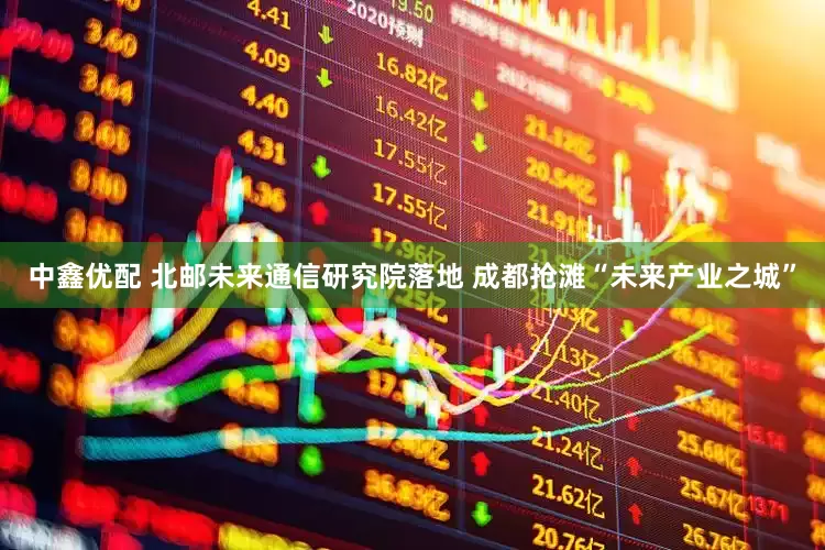 中鑫优配 北邮未来通信研究院落地 成都抢滩“未来产业之城”