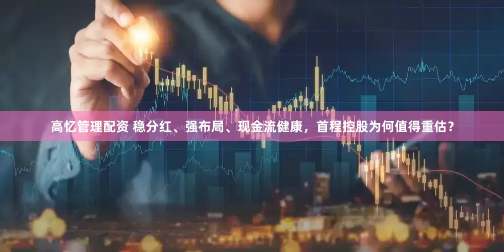 高忆管理配资 稳分红、强布局、现金流健康，首程控股为何值得重估？