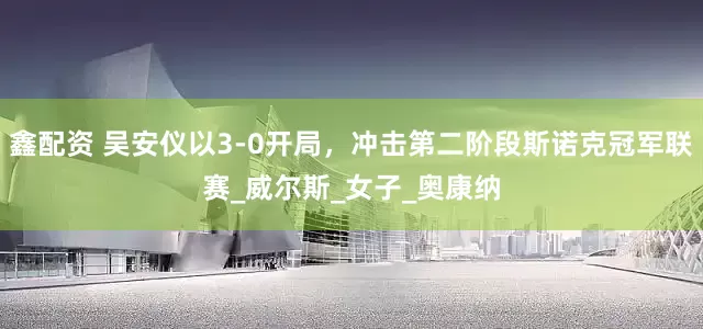 鑫配资 吴安仪以3-0开局，冲击第二阶段斯诺克冠军联赛_威尔斯_女子_奥康纳