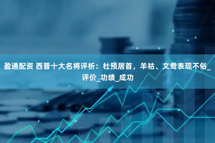 盈通配资 西晋十大名将评析：杜预居首，羊祜、文鸯表现不俗_评价_功绩_成功