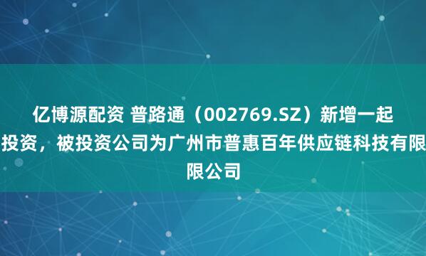 亿博源配资 普路通（002769.SZ）新增一起对外投资，被投资公司为广州市普惠百年供应链科技有限公司