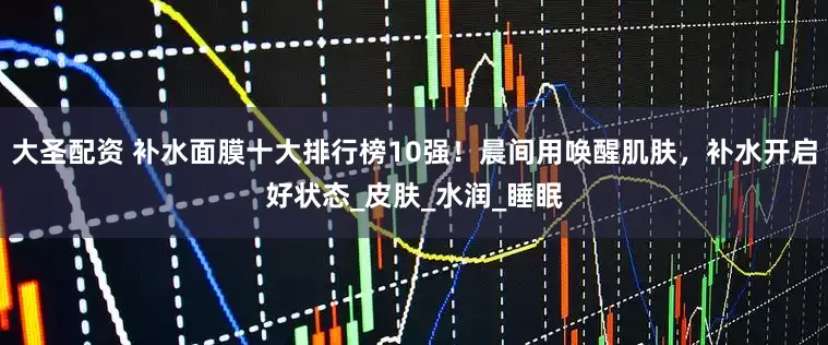 大圣配资 补水面膜十大排行榜10强！晨间用唤醒肌肤，补水开启好状态_皮肤_水润_睡眠