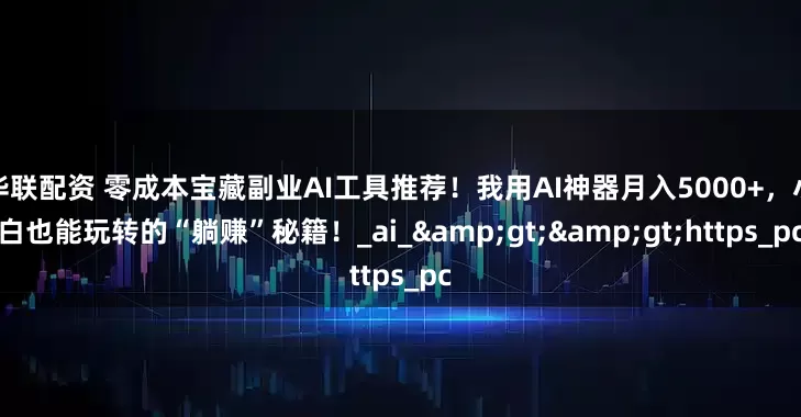 华联配资 零成本宝藏副业AI工具推荐！我用AI神器月入5000+，小白也能玩转的“躺赚”秘籍！_ai_&gt;&gt;https_pc