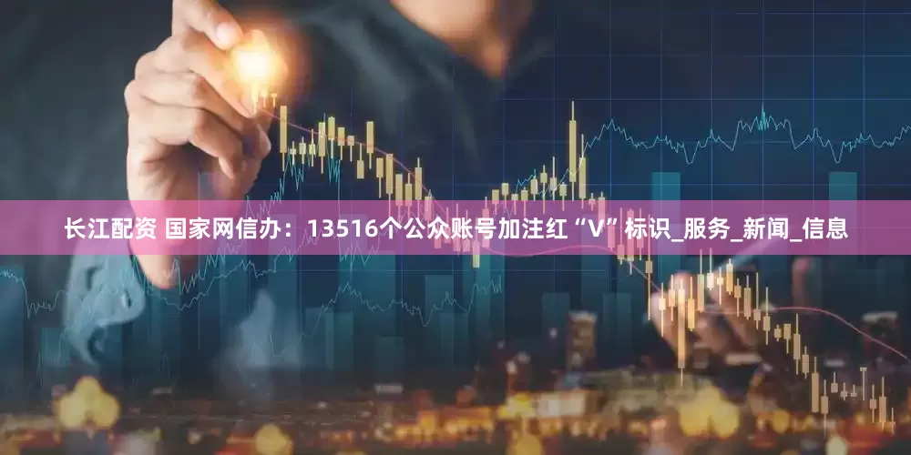 长江配资 国家网信办：13516个公众账号加注红“V”标识_服务_新闻_信息