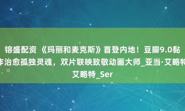 镕盛配资 《玛丽和麦克斯》首登内地！豆瓣9.0黏土神作治愈孤独灵魂，双片联映致敬动画大师_亚当·艾略特_Ser