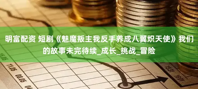 明富配资 短剧《魅魔叛主我反手养成八翼炽天使》我们的故事未完待续_成长_挑战_冒险