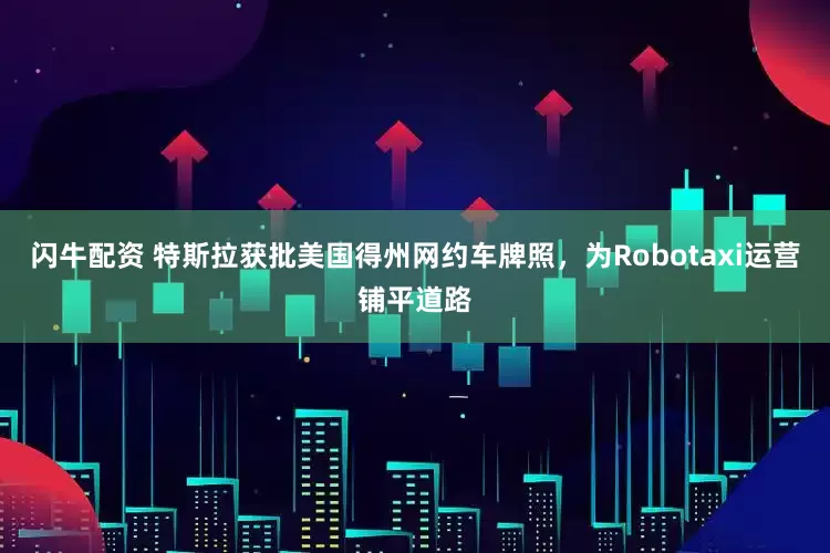 闪牛配资 特斯拉获批美国得州网约车牌照，为Robotaxi运营铺平道路