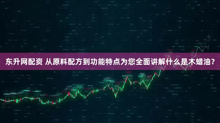 东升网配资 从原料配方到功能特点为您全面讲解什么是木蜡油？